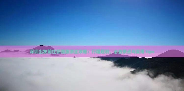 深圳出發(fā)前往新疆旅游全攻略:行程規(guī)劃、必去景點(diǎn)與實(shí)用 tips