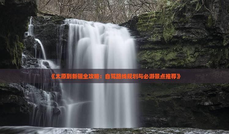 《太原到新疆全攻略：自駕路線規(guī)劃與必游景點(diǎn)推薦》