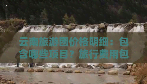 云南旅游團價格明細：包含哪些項目？旅行費用包括哪些？