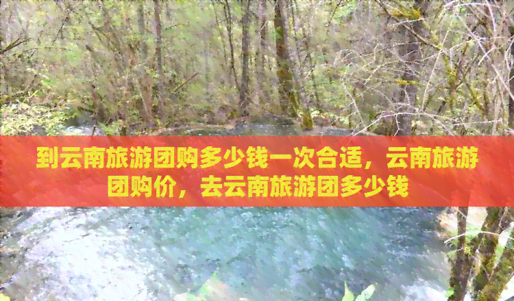 到云南旅游團購多少錢一次合適，云南旅游團購價，去云南旅游團多少錢